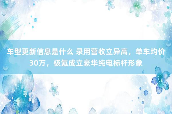 车型更新信息是什么 录用营收立异高，单车均价30万，极氪成立豪华纯电标杆形象