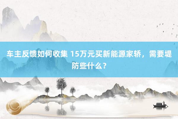 车主反馈如何收集 15万元买新能源家轿，需要堤防些什么？