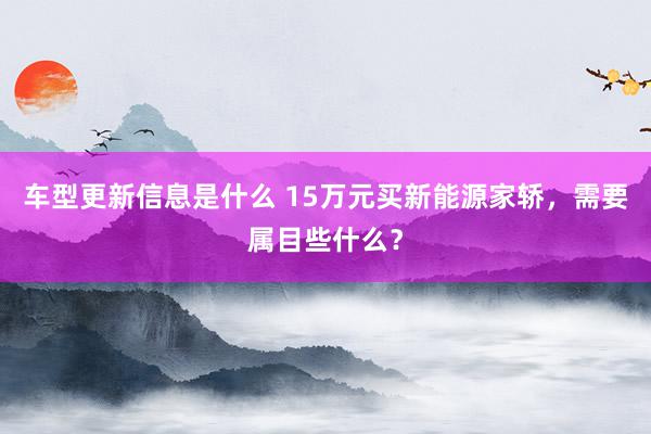 车型更新信息是什么 15万元买新能源家轿，需要属目些什么？