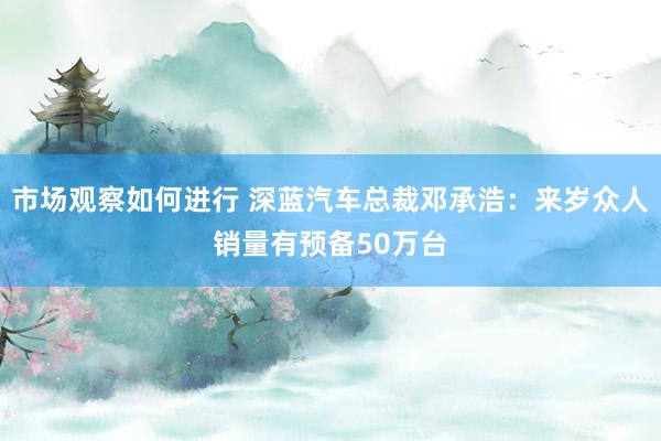 市场观察如何进行 深蓝汽车总裁邓承浩：来岁众人销量有预备50万台