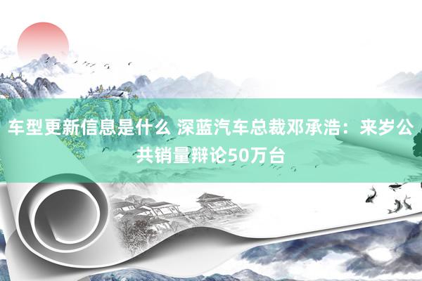 车型更新信息是什么 深蓝汽车总裁邓承浩：来岁公共销量辩论50万台