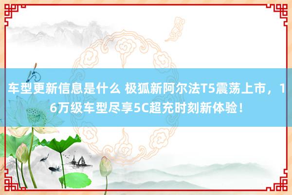 车型更新信息是什么 极狐新阿尔法T5震荡上市，16万级车型尽享5C超充时刻新体验！