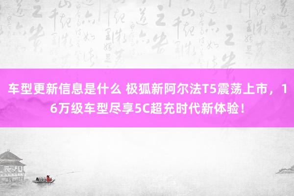 车型更新信息是什么 极狐新阿尔法T5震荡上市，16万级车型尽享5C超充时代新体验！