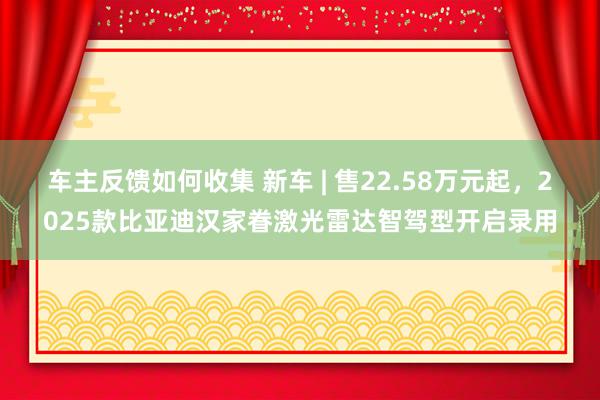 车主反馈如何收集 新车 | 售22.58万元起，2025款比亚迪汉家眷激光雷达智驾型开启录用