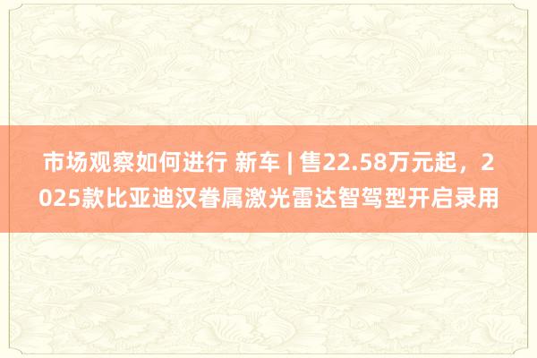 市场观察如何进行 新车 | 售22.58万元起，2025款比亚迪汉眷属激光雷达智驾型开启录用