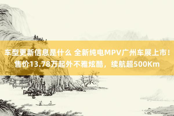 车型更新信息是什么 全新纯电MPV广州车展上市！售价13.78万起外不雅炫酷，续航超500Km