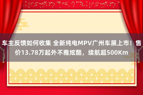 车主反馈如何收集 全新纯电MPV广州车展上市！售价13.78万起外不雅炫酷，续航超500Km