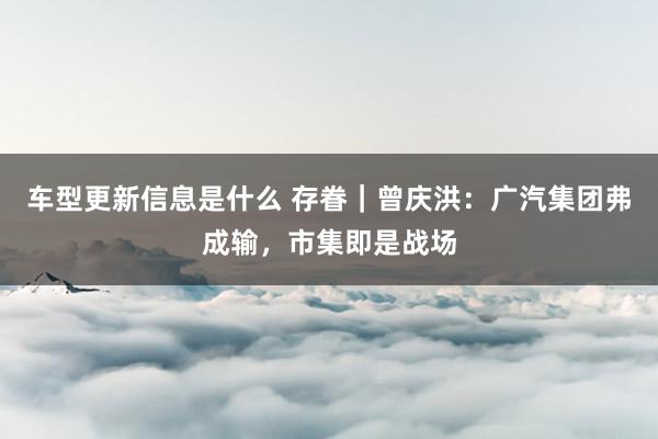 车型更新信息是什么 存眷｜曾庆洪：广汽集团弗成输，市集即是战场