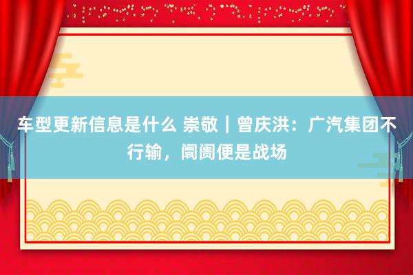 车型更新信息是什么 崇敬｜曾庆洪：广汽集团不行输，阛阓便是战场