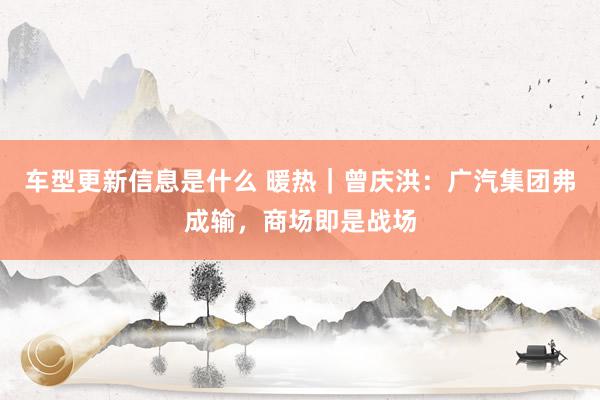 车型更新信息是什么 暖热｜曾庆洪：广汽集团弗成输，商场即是战场