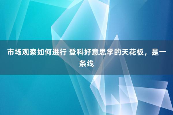 市场观察如何进行 登科好意思学的天花板，是一条线