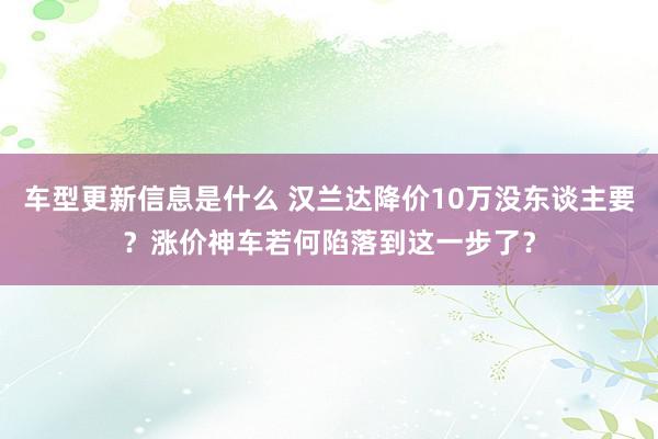 车型更新信息是什么 汉兰达降价10万没东谈主要？涨价神车若何陷落到这一步了？