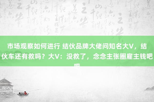 市场观察如何进行 结伙品牌大佬问知名大V，结伙车还有救吗？大V：没救了，念念主张圈雇主钱吧