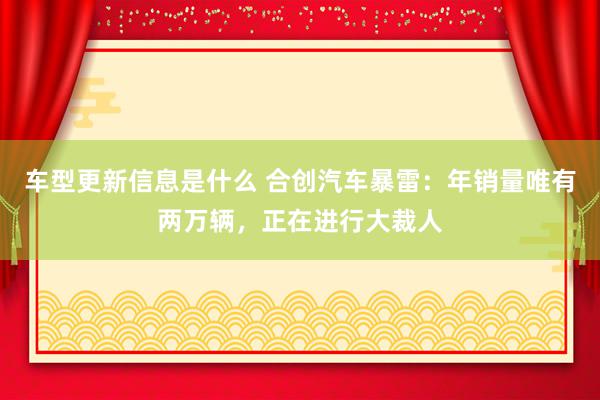 车型更新信息是什么 合创汽车暴雷：年销量唯有两万辆，正在进行大裁人