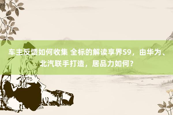 车主反馈如何收集 全标的解读享界S9，由华为、北汽联手打造，居品力如何？