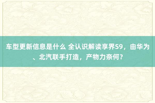 车型更新信息是什么 全认识解读享界S9，由华为、北汽联手打造，产物力奈何？