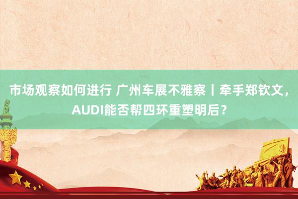 市场观察如何进行 广州车展不雅察丨牵手郑钦文，AUDI能否帮四环重塑明后？