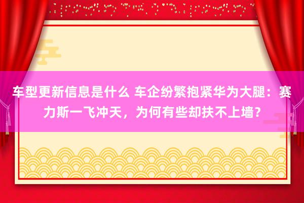 车型更新信息是什么 车企纷繁抱紧华为大腿：赛力斯一飞冲天，为何有些却扶不上墙？