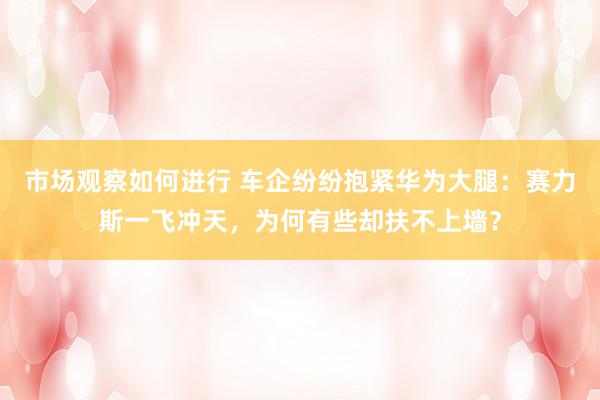 市场观察如何进行 车企纷纷抱紧华为大腿：赛力斯一飞冲天，为何有些却扶不上墙？