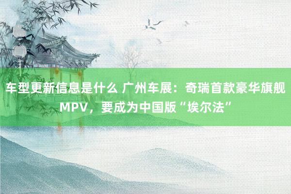 车型更新信息是什么 广州车展：奇瑞首款豪华旗舰MPV，要成为中国版“埃尔法”