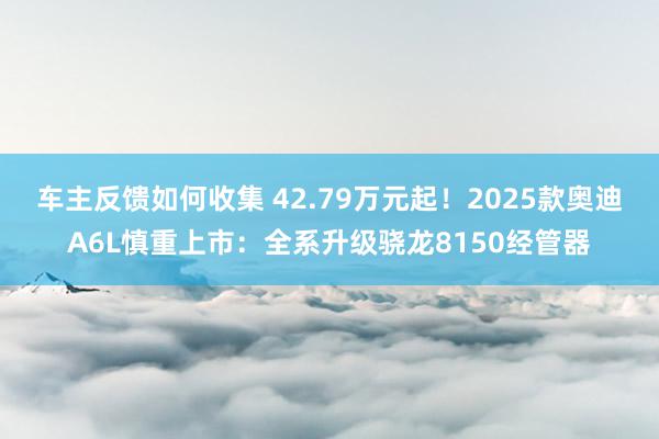 车主反馈如何收集 42.79万元起！2025款奥迪A6L慎重上市：全系升级骁龙8150经管器