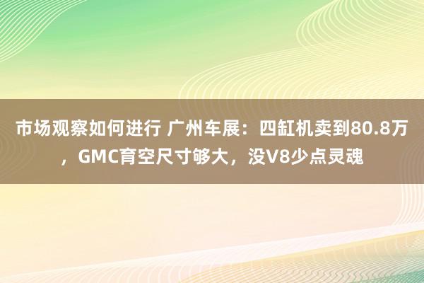 市场观察如何进行 广州车展：四缸机卖到80.8万，GMC育空尺寸够大，没V8少点灵魂