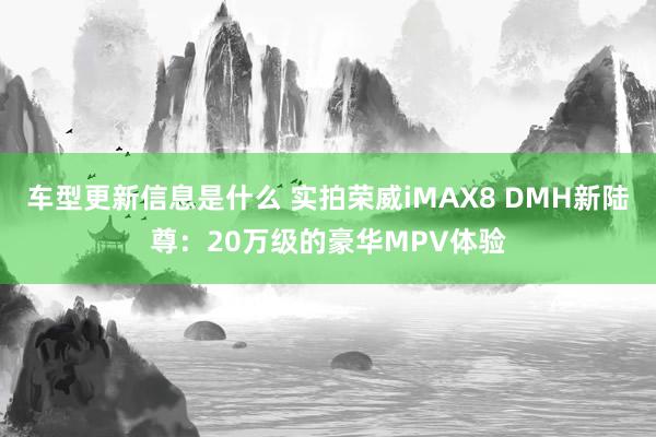 车型更新信息是什么 实拍荣威iMAX8 DMH新陆尊：20万级的豪华MPV体验