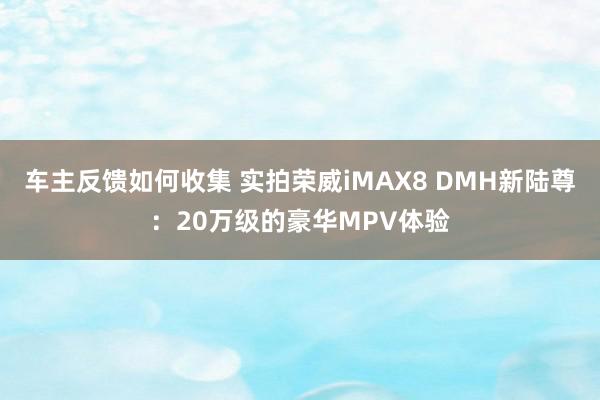 车主反馈如何收集 实拍荣威iMAX8 DMH新陆尊：20万级的豪华MPV体验