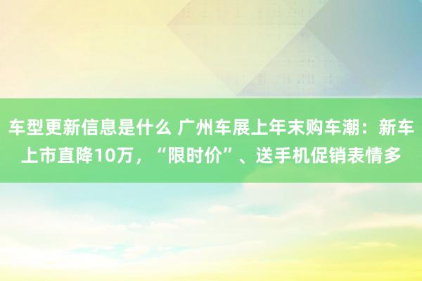 车型更新信息是什么 广州车展上年末购车潮：新车上市直降10万，“限时价”、送手机促销表情多