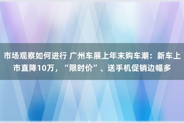 市场观察如何进行 广州车展上年末购车潮：新车上市直降10万，“限时价”、送手机促销边幅多