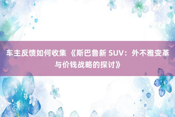 车主反馈如何收集 《斯巴鲁新 SUV：外不雅变革与价钱战略的探讨》