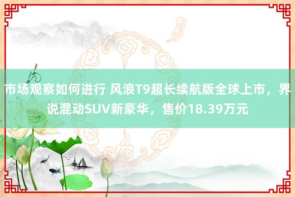 市场观察如何进行 风浪T9超长续航版全球上市，界说混动SUV新豪华，售价18.39万元