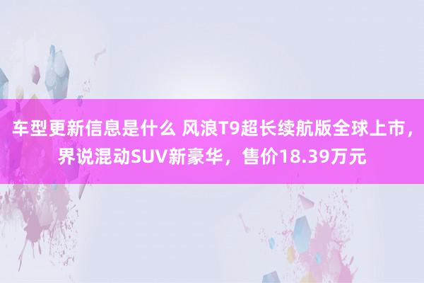 车型更新信息是什么 风浪T9超长续航版全球上市，界说混动SUV新豪华，售价18.39万元