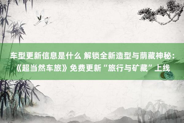 车型更新信息是什么 解锁全新造型与荫藏神秘：《超当然车旅》免费更新“旅行与矿藏”上线