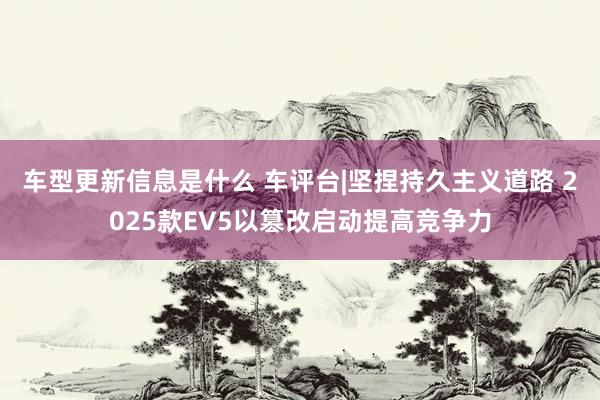 车型更新信息是什么 车评台|坚捏持久主义道路 2025款EV5以篡改启动提高竞争力