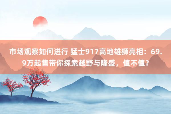 市场观察如何进行 猛士917高地雄狮亮相：69.9万起售带你探索越野与隆盛，值不值？