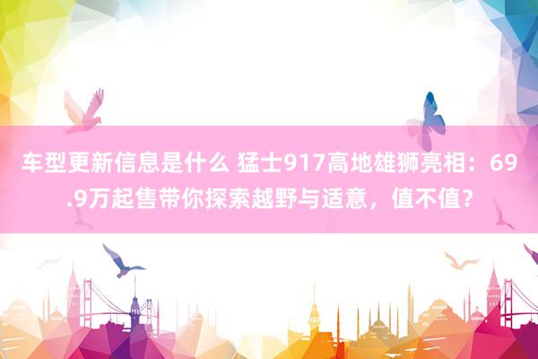 车型更新信息是什么 猛士917高地雄狮亮相：69.9万起售带你探索越野与适意，值不值？