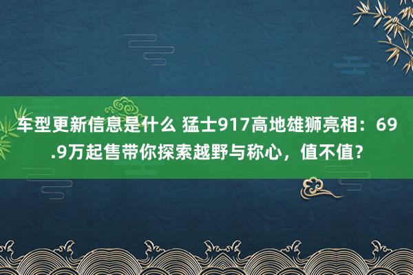 车型更新信息是什么 猛士917高地雄狮亮相：69.9万起售带你探索越野与称心，值不值？