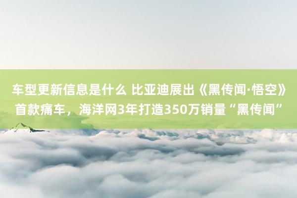 车型更新信息是什么 比亚迪展出《黑传闻·悟空》首款痛车，海洋网3年打造350万销量“黑传闻”