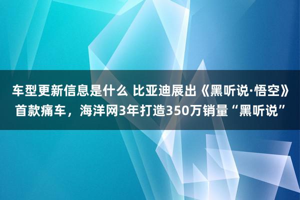 车型更新信息是什么 比亚迪展出《黑听说·悟空》首款痛车，海洋网3年打造350万销量“黑听说”