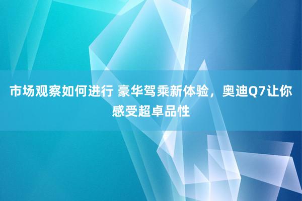 市场观察如何进行 豪华驾乘新体验，奥迪Q7让你感受超卓品性