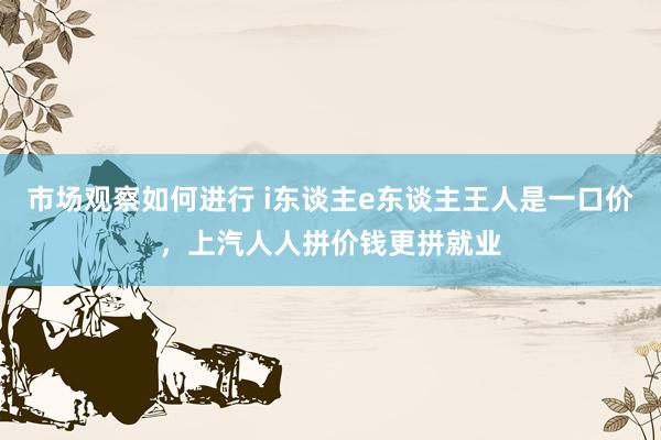 市场观察如何进行 i东谈主e东谈主王人是一口价，上汽人人拼价钱更拼就业