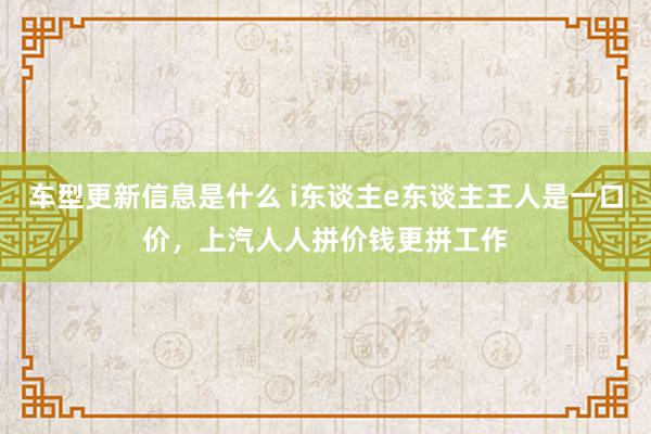 车型更新信息是什么 i东谈主e东谈主王人是一口价，上汽人人拼价钱更拼工作