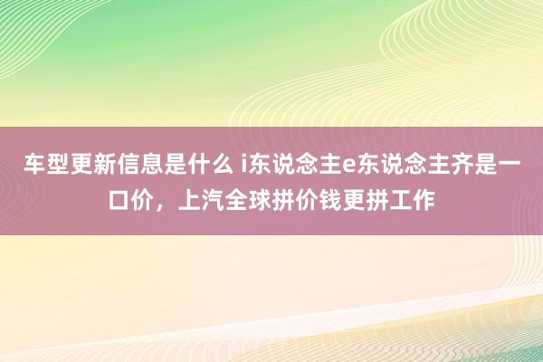 车型更新信息是什么 i东说念主e东说念主齐是一口价，上汽全球拼价钱更拼工作