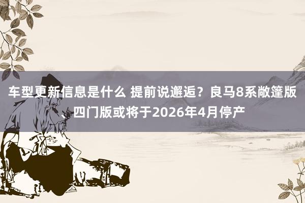 车型更新信息是什么 提前说邂逅？良马8系敞篷版、四门版或将于2026年4月停产