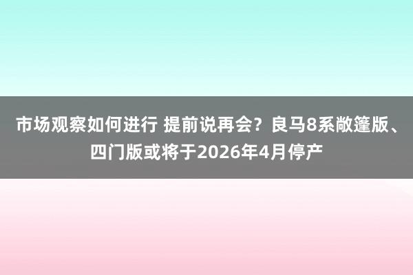 市场观察如何进行 提前说再会？良马8系敞篷版、四门版或将于2026年4月停产