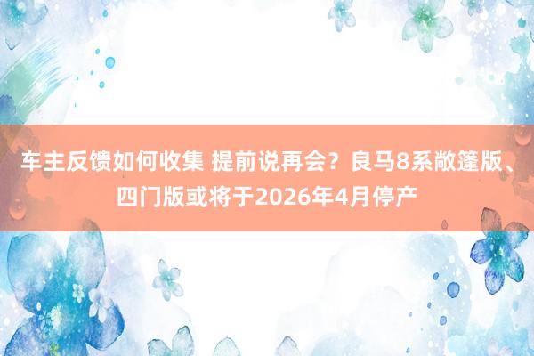 车主反馈如何收集 提前说再会？良马8系敞篷版、四门版或将于2026年4月停产