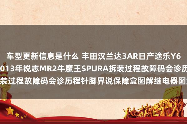 车型更新信息是什么 丰田汉兰达3AR日产途乐Y60维修手册电路图贵府2013年锐志MR2牛魔王SPURA拆装过程故障码会诊历程针脚界说保障盒图解继电器图解线束走