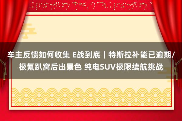 车主反馈如何收集 E战到底｜特斯拉补能已逾期/极氪趴窝后出景色 纯电SUV极限续航挑战