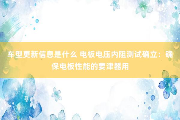 车型更新信息是什么 电板电压内阻测试确立：确保电板性能的要津器用